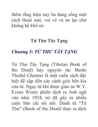 thêm rằng hiện nay ba đang sống một
cách thoải mái, vui vẻ và an lạc chứ
không hề khổ sở.
Tử Thư Tây Tạng
Chương 5: TỬ THƯ TÂY TẠNG
Tử Thư Tây Tạng (Tibetan Book of
the Dead) hay nguyên tác Bardo
Thodol Chenmo là một cuốn sách đặc
biệt đề cập đến các cảnh giới bên kia
cửa tử. Ngay từ khi được giáo sư W.Y.
Evens Wentz phiên dịch ra Anh ngữ
vào năm 1924, nó đã gây ra nhiều
cuộc bàn cãi sôi nổi. Danh từ "Tử
Thư" (Book of the Dead) thực ra dịch
 