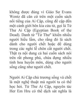 không được đúng vì Giáo Sư Evans
Wentz đã căn cứ trên một cuốn sách
nổi tiếng của Ai Cập, cũng đề cập đến
một cảnh giới bên kia cửa tử, gọi là Tử
Thư Ai Cập (Egyptian Book of the
Dead). Danh từ "Tử Thư" khiến nhiều
người hiểu lầm, cho rằng đó là sách
dành cho người chết hoặc để dùng
trong các nghi lễ chôn cất người chết.
Thật ra nội dung cả hai cuốn sách nói
trên rất phong phú, chứa đựng nhiều
tinh hoa huyền môn, dùng cho người
sống cũng như người chết.
Người Ai Cập chủ trương sống và chết
là một nghệ thuật mà người ta có thể
học hỏi. Tử Thư Ai Cập, nguyên tác
Her Em Hru có thể dịch sát nghĩa là
 