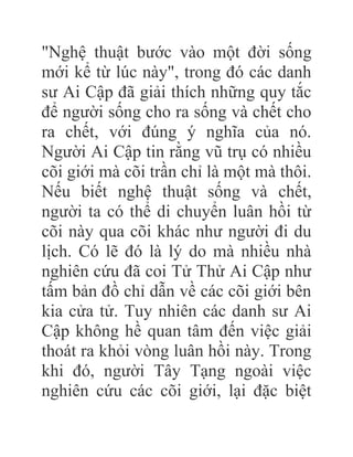"Nghệ thuật bước vào một đời sống
mới kể từ lúc này", trong đó các danh
sư Ai Cập đã giải thích những quy tắc
để người sống cho ra sống và chết cho
ra chết, với đúng ý nghĩa của nó.
Người Ai Cập tin rằng vũ trụ có nhiều
cõi giới mà cõi trần chỉ là một mà thôi.
Nếu biết nghệ thuật sống và chết,
người ta có thể di chuyển luân hồi từ
cõi này qua cõi khác như người đi du
lịch. Có lẽ đó là lý do mà nhiều nhà
nghiên cứu đã coi Tử Thử Ai Cập như
tấm bản đồ chỉ dẫn về các cõi giới bên
kia cửa tử. Tuy nhiên các danh sư Ai
Cập không hề quan tâm đến việc giải
thoát ra khỏi vòng luân hồi này. Trong
khi đó, người Tây Tạng ngoài việc
nghiên cứu các cõi giới, lại đặc biệt
 