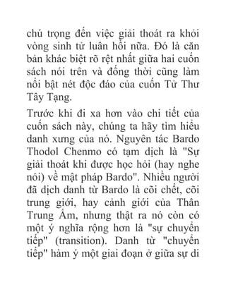chú trọng đến việc giải thoát ra khỏi
vòng sinh tử luân hồi nữa. Đó là căn
bản khác biệt rõ rệt nhất giữa hai cuốn
sách nói trên và đống thời cũng làm
nổi bật nét độc đáo của cuốn Tử Thư
Tây Tạng.
Trước khi đi xa hơn vào chi tiết của
cuốn sách này, chúng ta hãy tìm hiểu
danh xưng của nó. Nguyên tác Bardo
Thodol Chenmo có tạm dịch là "Sự
giải thoát khi được học hỏi (hay nghe
nói) về mật pháp Bardo". Nhiều người
đã dịch danh từ Bardo là cõi chết, cõi
trung giới, hay cảnh giới của Thân
Trung Ấm, nhưng thật ra nó còn có
một ý nghĩa rộng hơn là "sự chuyển
tiếp" (transition). Danh từ "chuyển
tiếp" hàm ý một giai đoạn ở giữa sự di
 