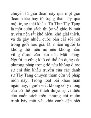 chuyển từ giai đoạn này qua một giai
đoạn khác hay từ trạng thái này qua
một trạng thái khác. Tử Thư Tây Tạng
là một cuốn sách thuộc về giáo lý mật
truyền nên rất khó hiểu, khó giải thích,
và đã gây nhiều cuộc bàn cãi sôi nổi
trong giới học giả. Dĩ nhiên người ta
không thể hiểu nó nếu không nắm
vững được căn bản của Mật Tông.
Người ta cũng khó có thể áp dụng các
phương pháp trong đó nếu không được
sự chỉ dẫn khẩu truyền của các danh
sư Tây Tạng chuyên tham cứu về pháp
môn này. Trong loạt bài khảo luận
ngắn này, người viết không có ý mong
cầu có thể giải thích được sự vi diệu
của cuốn sách trên, nhưng chỉ muốn
trình bày một vài khía cạnh đặc biệt
 