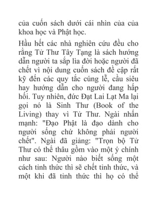 của cuốn sách dưới cái nhìn của của
khoa học và Phật học.
Hầu hết các nhà nghiên cứu đều cho
rằng Tử Thư Tây Tạng là sách hướng
dẫn người ta sắp lìa đời hoặc người đã
chết vì nội dung cuốn sách đề cập rất
kỹ đến các quy tắc cúng lễ, cầu siêu
hay hướng dẫn cho người đang hấp
hối. Tuy nhiên, đức Đạt Lai Lạt Ma lại
gọi nó là Sinh Thư (Book of the
Living) thay vì Tử Thư. Ngài nhấn
mạnh: "Đạo Phật là đạo dành cho
người sống chứ không phải người
chết". Ngài đã giảng: "Trọn bộ Tử
Thư có thể thâu gồm vào một ý chính
như sau: Người nào biết sống một
cách tỉnh thức thì sẽ chết tỉnh thức, và
một khi đã tỉnh thức thì họ có thể
 
