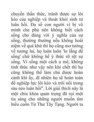 chuyển thần thức, tránh được sự lôi
kéo của nghiệp và thoát khỏi sinh tử
luân hồi. Đa số con người vì bị vô
minh che phủ nên không biết cách
sống cho đúng với ý nghĩa của sự
sống, thường thường nếu không hoài
niệm về quá khứ thì họ cũng mơ tưởng
về tương lai, họ luôn luôn 'lo lắng để
sống' chứ không hề ý thức rõ rệt sự
sống. Vì sống một cách u mê, không
tỉnh thức như vậy nên khi chết thì họ
cũng không thể làm chủ được hoàn
cảnh khi ấy, dĩ nhiên họ sẽ hoàn toàn
để nghiệp lực lôi kéo và trôi nổi trong
sáu nẻo luân hồi". Lời giải thích này là
một chìa khóa quan trọng đã rọi một
tia sáng cho những người muốn tìm
hiểu cuốn Tử Thư Tây Tạng. Người ta
 