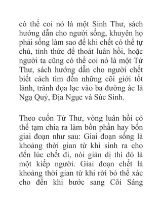 có thể coi nó là một Sinh Thư, sách
hướng dẫn cho người sống, khuyên họ
phải sống làm sao để khi chết có thể tự
chủ, tỉnh thức để thoát luân hồi, hoặc
người ta cũng có thể coi nó là một Tử
Thư, sách hướng dẫn cho người chết
biết cách tìm đến những cõi giới tốt
lành, tránh đọa lạc vào ba đường ác là
Ngạ Quỷ, Địa Ngục và Súc Sinh.
Theo cuốn Tử Thư, vòng luân hồi có
thể tạm chia ra làm bốn phần hay bốn
giai đoạn như sau: Giai đoạn sống là
khoảng thời gian từ khi sinh ra cho
đến lúc chết đi, nói giản dị thì đó là
một kiếp người. Giai đoạn chết là
khoảng thời gian từ khi rời bỏ thể xác
cho đến khi bước sang Cõi Sáng
 