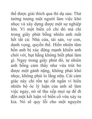 thể được giải thích qua thí dụ sau: Thử
tưởng tượng một người làm việc khó
nhọc và xây dựng được một sự nghiệp
lớn. Vì một biến cố chi đó mà chỉ
trong giây phút bỗng nhiên anh mất
hết tất cả: Nhà cửa, tài sản, vợ con,
danh vọng, quyền thế. Hiển nhiên tâm
hồn anh bị xúc động mạnh khiến anh
chới với, hụt hẫng không biết phải làm
gì. Ngay trong giây phút đó, tự nhiên
anh bỗng cảm thấy như vừa trút bỏ
được một gánh nặng, không phải khó
nhọc, không phải lo lắng nữa. Cái cảm
giác này chỉ tồn tại rất ngắn vì hiển
nhiên bộ óc lý luận của anh sẽ làm
việc ngay, nó sẽ thu xếp mọi sự để đi
đến một kết luận về biến cố vừa xảy ra
kia. Nó sẽ quy lỗi cho một nguyên
 