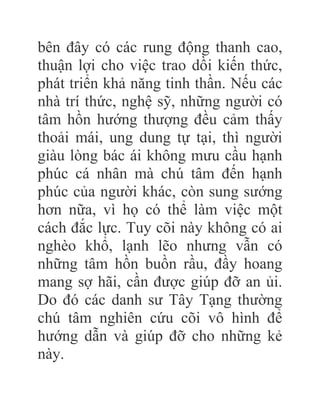 bên đây có các rung động thanh cao,
thuận lợi cho việc trao dồi kiến thức,
phát triển khả năng tinh thần. Nếu các
nhà trí thức, nghệ sỹ, những người có
tâm hồn hướng thượng đều cảm thấy
thoải mái, ung dung tự tại, thì người
giàu lòng bác ái không mưu cầu hạnh
phúc cá nhân mà chú tâm đến hạnh
phúc của người khác, còn sung sướng
hơn nữa, vì họ có thể làm việc một
cách đắc lực. Tuy cõi này không có ai
nghèo khổ, lạnh lẽo nhưng vẫn có
những tâm hồn buồn rầu, đầy hoang
mang sợ hãi, cần được giúp đỡ an ủi.
Do đó các danh sư Tây Tạng thường
chú tâm nghiên cứu cõi vô hình để
hướng dẫn và giúp đỡ cho những kẻ
này.
 
