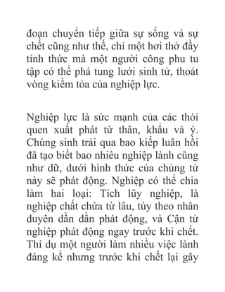 đoạn chuyển tiếp giữa sự sống và sự
chết cũng như thế, chỉ một hơi thở đầy
tỉnh thức mà một người công phu tu
tập có thể phá tung lưới sinh tử, thoát
vòng kiềm tỏa của nghiệp lực.
Nghiệp lực là sức mạnh của các thói
quen xuất phát từ thân, khẩu và ý.
Chúng sinh trải qua bao kiếp luân hồi
đã tạo biết bao nhiêu nghiệp lành cũng
như dữ, dưới hình thức của chủng tử
này sẽ phát động. Nghiệp có thể chia
làm hai loại: Tích lũy nghiệp, là
nghiệp chất chứa từ lâu, tùy theo nhân
duyên dần dần phát động, và Cận tử
nghiệp phát động ngay trước khi chết.
Thí dụ một người làm nhiều việc lành
đáng kể nhưng trước khi chết lại gây
 