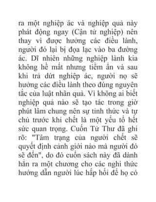 ra một nghiệp ác và nghiệp quả này
phát động ngay (Cận tử nghiệp) nên
thay vì được hưởng các điều lành,
người đó lại bị đọa lạc vào ba đường
ác. Dĩ nhiên những nghiệp lành kia
không hề mất nhưng tiềm ẩn và sau
khi trả dứt nghiệp ác, người nọ sẽ
hưởng các điều lành theo đúng nguyên
tắc của luật nhân quả. Vì không ai biết
nghiệp quả nào sẽ tạo tác trong giờ
phút lâm chung nên sự tỉnh thức và tự
chủ trước khi chết là một yếu tố hết
sức quan trọng. Cuốn Tử Thư đã ghi
rõ: "Tâm trạng của người chết sẽ
quyết định cảnh giới nào mà người đó
sẽ đến", do đó cuốn sách này đã dành
hẳn ra một chương cho các nghi thức
hướng dẫn người lúc hấp hối để họ có
 