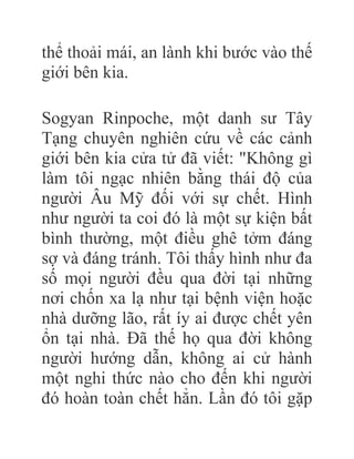 thể thoải mái, an lành khi bước vào thế
giới bên kia.
Sogyan Rinpoche, một danh sư Tây
Tạng chuyên nghiên cứu về các cảnh
giới bên kia cửa tử đã viết: "Không gì
làm tôi ngạc nhiên bằng thái độ của
người Âu Mỹ đối với sự chết. Hình
như người ta coi đó là một sự kiện bất
bình thường, một điều ghê tởm đáng
sợ và đáng tránh. Tôi thấy hình như đa
số mọi người đều qua đời tại những
nơi chốn xa lạ như tại bệnh viện hoặc
nhà dưỡng lão, rất íy ai được chết yên
ổn tại nhà. Đã thế họ qua đời không
người hướng dẫn, không ai cử hành
một nghi thức nào cho đến khi người
đó hoàn toàn chết hẳn. Lần đó tôi gặp
 