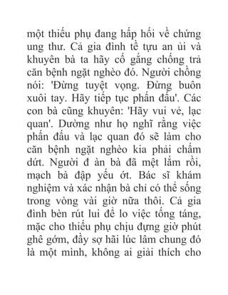 một thiếu phụ đang hấp hối về chứng
ung thư. Cả gia đình tề tựu an ủi và
khuyên bà ta hãy cố gắng chống trả
căn bệnh ngặt nghèo đó. Người chồng
nói: 'Đừng tuyệt vọng. Đừng buôn
xuôi tay. Hãy tiếp tục phấn đấu'. Các
con bà cũng khuyên: 'Hãy vui vẻ, lạc
quan'. Dường như họ nghĩ rằng việc
phấn đấu và lạc quan đó sẽ làm cho
căn bệnh ngặt nghèo kia phải chấm
dứt. Người đ àn bà đã mệt lắm rồi,
mạch bà đập yếu ớt. Bác sĩ khám
nghiệm và xác nhận bà chỉ có thể sống
trong vòng vài giờ nữa thôi. Cả gia
đình bèn rút lui để lo việc tống táng,
mặc cho thiếu phụ chịu đựng giờ phút
ghê gớm, đầy sợ hãi lúc lâm chung đó
là một mình, không ai giải thích cho
 