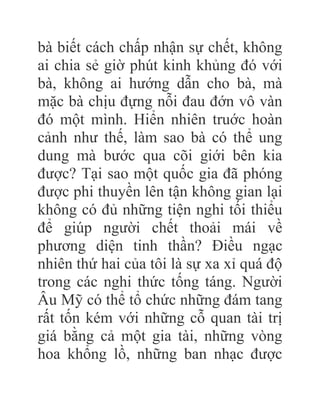 bà biết cách chấp nhận sự chết, không
ai chia sẻ giờ phút kinh khủng đó với
bà, không ai hướng dẫn cho bà, mà
mặc bà chịu đựng nỗi đau đớn vô vàn
đó một mình. Hiển nhiên truớc hoàn
cảnh như thế, làm sao bà có thể ung
dung mà bước qua cõi giới bên kia
được? Tại sao một quốc gia đã phóng
được phi thuyền lên tận không gian lại
không có đủ những tiện nghi tối thiểu
để giúp người chết thoải mái về
phương diện tinh thần? Điều ngạc
nhiên thứ hai của tôi là sự xa xỉ quá độ
trong các nghi thức tống táng. Người
Âu Mỹ có thể tổ chức những đám tang
rất tốn kém với những cỗ quan tài trị
giá bằng cả một gia tài, những vòng
hoa khổng lồ, những ban nhạc được
 