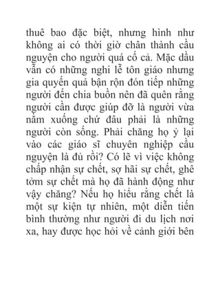 thuê bao đặc biệt, nhưng hình như
không ai có thời giờ chân thành cầu
nguyện cho người quá cố cả. Mặc dầu
vẫn có những nghi lễ tôn giáo nhưng
gia quyến quá bận rộn đón tiếp những
người đến chia buồn nên đã quên rằng
người cần được giúp đỡ là người vừa
nằm xuống chứ đâu phải là những
người còn sống. Phải chăng họ ỷ lại
vào các giáo sĩ chuyên nghiệp cầu
nguyện là đủ rồi? Có lẽ vì việc không
chấp nhận sự chết, sợ hãi sự chết, ghê
tởm sự chết mà họ đã hành động như
vậy chăng? Nếu họ hiểu rằng chết là
một sự kiện tự nhiên, một diễn tiến
bình thường như người đi du lịch nơi
xa, hay được học hỏi về cảnh giới bên
 