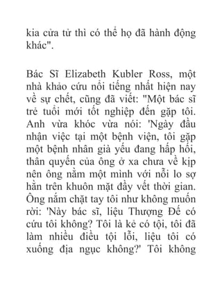 kia cửa tử thì có thể họ đã hành động
khác".
Bác Sĩ Elizabeth Kubler Ross, một
nhà khảo cứu nổi tiếng nhất hiện nay
về sự chết, cũng đã viết: "Một bác sĩ
trẻ tuổi mới tốt nghiệp đến gặp tôi.
Anh vừa khóc vừa nói: 'Ngày đầu
nhận việc tại một bệnh viện, tôi gặp
một bệnh nhân già yếu đang hấp hối,
thân quyến của ông ở xa chưa về kịp
nên ông nằm một mình với nỗi lo sợ
hằn trên khuôn mặt đầy vết thời gian.
Ông nắm chặt tay tôi như không muốn
rời: 'Này bác sĩ, liệu Thượng Đế có
cứu tôi không? Tôi là kẻ có tội, tôi đã
làm nhiều điều tội lỗi, liệu tôi có
xuống địa ngục không?' Tôi không
 