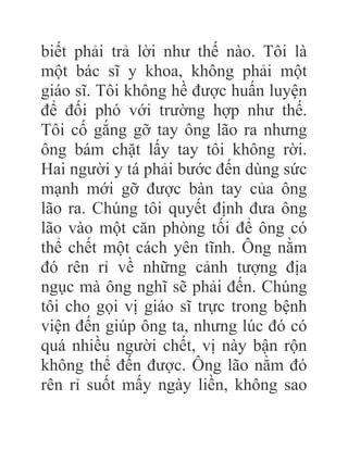 biết phải trả lời như thế nào. Tôi là
một bác sĩ y khoa, không phải một
giáo sĩ. Tôi không hề được huấn luyện
để đối phó với trường hợp như thế.
Tôi cố gắng gỡ tay ông lão ra nhưng
ông bám chặt lấy tay tôi không rời.
Hai người y tá phải bước đến dùng sức
mạnh mới gỡ được bàn tay của ông
lão ra. Chúng tôi quyết định đưa ông
lão vào một căn phòng tối để ông có
thể chết một cách yên tĩnh. Ông nằm
đó rên rỉ về những cảnh tượng địa
ngục mà ông nghĩ sẽ phải đến. Chúng
tôi cho gọi vị giáo sĩ trực trong bệnh
viện đến giúp ông ta, nhưng lúc đó có
quá nhiều người chết, vị này bận rộn
không thể đến được. Ông lão nằm đó
rên rỉ suốt mấy ngày liền, không sao
 
