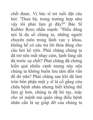 chết được. Vị bác sĩ trẻ tuổi đặt câu
hỏi: 'Thưa bà, trong trường hợp như
vậy tôi phải làm gì đây?" Bác Sĩ
Kubler Ross nhấn mạnh: "Điều đáng
nói là đa số chúng ta, những người
chuyên môn trong lãnh vực y khoa,
không hề có câu trả lời thỏa đáng cho
câu hỏi kể trên. Phải chăng chúng ta
đã trở nên mất nhạy cảm, lạnh lùng sắt
đá trước sự chết? Phải chăng đã chứng
kiến quá nhiều cảnh tượng này nên
chúng ta không buồn lưu tâm đến vấn
đề đó nữa? Phải chăng sau khi đã làm
tròn bổn phận một y sĩ là cố gắng cứu
chữa bệnh nhân nhưng biết không thể
làm gì hơn, chúng ta đã bó tay, mặc
cho số mệnh mà quên rằng điều bệnh
nhân cần là sự giúp đỡ của chúng ta
 