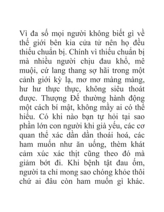 Vì đa số mọi người không biết gì về
thế giới bên kia cửa tử nên họ đều
thiếu chuẩn bị. Chính vì thiếu chuẩn bị
mà nhiều người chịu đau khổ, mê
muội, cứ lang thang sợ hãi trong một
cảnh giới kỳ lạ, mơ mơ màng màng,
hư hư thực thực, không siêu thoát
được. Thượng Đế thường hành động
một cách bí mật, không mầy ai có thể
hiểu. Có khi nào bạn tự hỏi tại sao
phần lớn con người khi già yếu, các cơ
quan thể xác dần dần thoái hoá, các
ham muốn như ăn uống, thèm khát
cảm xúc xác thịt cũng theo đó mà
giảm bớt đi. Khi bệnh tật đau ốm,
người ta chỉ mong sao chóng khỏe thôi
chứ ai đâu còn ham muốn gì khác.
 