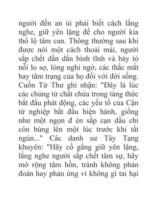người đến an ủi phải biết cách lắng
nghe, giữ yên lặng để cho người kia
thổ lộ tâm can. Thông thường sau khi
được nói một cách thoải mái, người
sắp chết dần dần bình tĩnh và bày tỏ
nỗi lo sợ, lòng nghi ngờ, các thắc mắt
hay tâm trạng của họ đối với đời sống.
Cuốn Tử Thư ghi nhận: "Đây là lúc
các chủng tử chất chứa trong tàng thức
bắt đầu phát động, các yếu tố của Cận
tử nghiệp bắt đầu hiện hành, giống
như một ngọn đ èn sắp cạn dầu chỉ
còn bùng lên một lúc trước khi tắt
ngún..." Các danh sư Tây Tạng
khuyên: "Hãy cố gắng giữ yên lặng,
lắng nghe người sắp chết tâm sự, hãy
mở rộng tâm hồn, tránh không phán
đoán hay phản ứng vì không gì tai hại
 