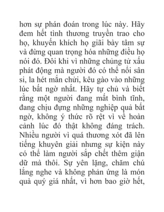 hơn sự phán đoán trong lúc này. Hãy
đem hết tình thương truyền trao cho
họ, khuyến khích họ giãi bày tâm sự
và đừng quan trọng hóa những điều họ
nói đó. Đôi khi vì những chủng tử xấu
phát động mà người đó có thể nổi sân
si, la hét mắn chửi, kêu gào vào những
lúc bất ngờ nhất. Hãy tự chủ và biết
rằng một người đang mất bình tĩnh,
đang chịu đựng những nghiệp quả bất
ngờ, không ý thức rõ rệt vì về hoàn
cảnh lúc đó thật không đáng trách.
Nhiều người vì quá thương xót đã lên
tiếng khuyên giải nhưng sự kiện này
có thể làm người sắp chết thêm giận
dữ mà thôi. Sự yên lặng, chăm chú
lắng nghe và không phản ứng là món
quà quý giá nhất, vì hơn bao giờ hết,
 