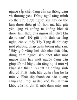 người sắp chết đang cần sự thông cảm
và thương yêu. Đừng nghĩ rằng mình
có thể cứu được người kia hay có thể
làm được điều gì tốt hơn mà hãy giữ
yên lặng vì chúng ta không biết rõ
được tâm thức của người sắp chết khi
đó ra sao". Để giữ bình tĩnh và lắng
nghe, các vị thầy Tây Tạng đã chỉ dạy
một phương pháp quán tưởng như sau:
"Hãy giữ vững hơi thở cho thật đều,
đừng xem người sắp chết như một
người thân hay một người đang cần
giúp đỡ mà hãy quán rằng họ là một vị
Phật sắp thành. Vì tất cả chúng sinh
đều có Phật tánh, hãy quán rằng họ là
một vị Phật sắp thành có hào quang
sáng chói, mọi sự đau khổ, kêu la than
khóc của họ chỉ là một đám mây mù
 