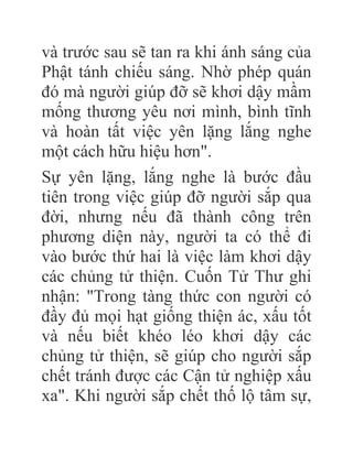và trước sau sẽ tan ra khi ánh sáng của
Phật tánh chiếu sáng. Nhờ phép quán
đó mà người giúp đỡ sẽ khơi dậy mầm
mống thương yêu nơi mình, bình tĩnh
và hoàn tất việc yên lặng lắng nghe
một cách hữu hiệu hơn".
Sự yên lặng, lắng nghe là bước đầu
tiên trong việc giúp đỡ người sắp qua
đời, nhưng nếu đã thành công trên
phương diện này, người ta có thể đi
vào bước thứ hai là việc làm khơi dậy
các chủng tử thiện. Cuốn Tử Thư ghi
nhận: "Trong tàng thức con người có
đầy đủ mọi hạt giống thiện ác, xấu tốt
và nếu biết khéo léo khơi dậy các
chủng tử thiện, sẽ giúp cho người sắp
chết tránh được các Cận tử nghiệp xấu
xa". Khi người sắp chết thố lộ tâm sự,
 