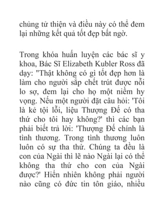 chủng tử thiện và điều này có thể đem
lại những kết quả tốt đẹp bất ngờ.
Trong khóa huấn luyện các bác sĩ y
khoa, Bác Sĩ Elizabeth Kubler Ross đã
dạy: "Thật không có gì tốt đẹp hơn là
làm cho người sắp chết trút được nỗi
lo sợ, đem lại cho họ một niềm hy
vọng. Nếu một người đặt câu hỏi: 'Tôi
là kẻ tội lỗi, liệu Thượng Đế có tha
thứ cho tôi hay không?' thì các bạn
phải biết trả lời: 'Thượng Đế chính là
tình thương. Trong tình thương luôn
luôn có sự tha thứ. Chúng ta đều là
con của Ngài thì lẽ nào Ngài lại có thể
không tha thứ cho con của Ngài
được?' Hiển nhiên không phải người
nào cũng có đức tin tôn giáo, nhiều
 