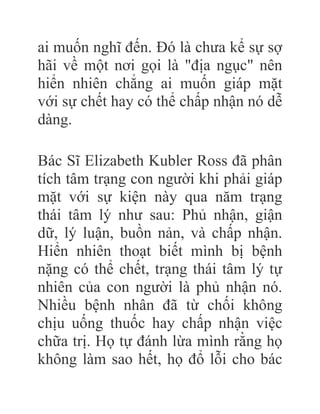 ai muốn nghĩ đến. Đó là chưa kể sự sợ
hãi về một nơi gọi là "địa ngục" nên
hiển nhiên chẳng ai muốn giáp mặt
với sự chết hay có thể chấp nhận nó dễ
dàng.
Bác Sĩ Elizabeth Kubler Ross đã phân
tích tâm trạng con người khi phải giáp
mặt với sự kiện này qua năm trạng
thái tâm lý như sau: Phủ nhận, giận
dữ, lý luận, buồn nản, và chấp nhận.
Hiển nhiên thoạt biết mình bị bệnh
nặng có thể chết, trạng thái tâm lý tự
nhiên của con người là phủ nhận nó.
Nhiều bệnh nhân đã từ chối không
chịu uống thuốc hay chấp nhận việc
chữa trị. Họ tự đánh lừa mình rằng họ
không làm sao hết, họ đổ lỗi cho bác
 