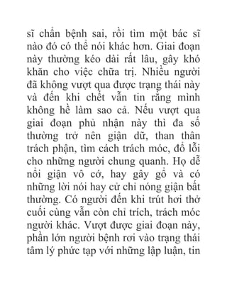 sĩ chẩn bệnh sai, rồi tìm một bác sĩ
nào đó có thể nói khác hơn. Giai đoạn
này thường kéo dài rất lâu, gây khó
khăn cho việc chữa trị. Nhiều người
đã không vượt qua được trạng thái này
và đến khi chết vẫn tin rằng mình
không hề làm sao cả. Nếu vượt qua
giai đoạn phủ nhận này thì đa số
thường trở nên giận dữ, than thân
trách phận, tìm cách trách móc, đổ lỗi
cho những người chung quanh. Họ dễ
nổi giận vô cớ, hay gây gổ và có
những lời nói hay cử chỉ nóng giận bất
thường. Có người đến khi trút hơi thở
cuối cùng vẫn còn chỉ trích, trách móc
người khác. Vượt được giai đoạn này,
phần lớn người bệnh rơi vào trạng thái
tâm lý phức tạp với những lập luận, tin
 