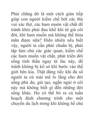 Phải chăng đó là một cách gián tiếp
giúp con người kiềm chế bớt các thú
vui xác thịt, các ham muôn vật chất để
tránh khỏi phải đau khổ khi từ giả cõi
đời, khi ham muốn mà không thể thỏa
mãn được nữa? Hiển nhiên nếu biết
vậy, người ta cần phải chuẩn bị, phải
tập làm chủ các giác quan, kiềm chế
các ham muốn vật chất, phát triển đời
sống tinh thần ngay từ lúc này, để
tránh không bị kổ sở khi bước vào thế
giới bên kia. Thật đáng tiếc khi đa số
người ta cứ mải mê lo lắng cho đời
sống phù du, giả tạo, ngắn ngủi ở cõi
này mà không biết gì đến những đời
sống khác. Họ có thể bỏ ra cả tuần
hoạch định chương trình cho một
chuyến du lịch trong khi không hề chú
 