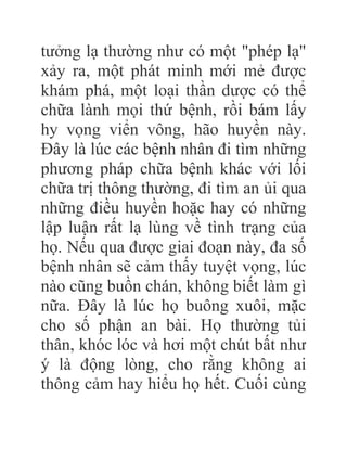 tưởng lạ thường như có một "phép lạ"
xảy ra, một phát minh mới mẻ được
khám phá, một loại thần dược có thể
chữa lành mọi thứ bệnh, rồi bám lấy
hy vọng viển vông, hão huyền này.
Đây là lúc các bệnh nhân đi tìm những
phương pháp chữa bệnh khác với lối
chữa trị thông thường, đi tìm an ủi qua
những điều huyền hoặc hay có những
lập luận rất lạ lùng về tình trạng của
họ. Nếu qua được giai đoạn này, đa số
bệnh nhân sẽ cảm thấy tuyệt vọng, lúc
nào cũng buồn chán, không biết làm gì
nữa. Đây là lúc họ buông xuôi, mặc
cho số phận an bài. Họ thường tủi
thân, khóc lóc và hơi một chút bất như
ý là động lòng, cho rằng không ai
thông cảm hay hiểu họ hết. Cuối cùng
 