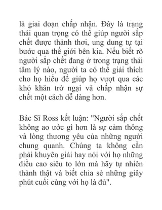 là giai đoạn chấp nhận. Đây là trạng
thái quan trọng có thể giúp người sắp
chết được thảnh thơi, ung dung tự tại
bước qua thế giới bên kia. Nếu biết rõ
người sắp chết đang ở trong trạng thái
tâm lý nào, người ta có thể giải thích
cho họ hiểu để giúp họ vượt qua các
khó khăn trở ngại và chấp nhận sự
chết một cách dễ dàng hơn.
Bác Sĩ Ross kết luận: "Người sắp chết
không ao ước gì hơn là sự cảm thông
và lòng thương yêu của những người
chung quanh. Chúng ta không cần
phải khuyên giải hay nói với họ những
điều cao siêu to lớn mà hãy tự nhiên
thành thật và biết chia sẻ những giây
phút cuối cùng với họ là đủ".
 