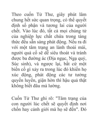 Theo cuốn Tử Thư, giây phút lâm
chung hết sức quan trọng, có thể quyết
định số phận và tương lai của người
chết. Vào lúc đó, tất cả mọi chủng tử
của nghiệp lực chất chứa trong tàng
thức đều sẵn sàng phát động. Nếu ra đi
với một tâm trạng an lành thoải mái,
người quá cố sẽ dễ siêu thoát và tránh
được ba đường ác (Địa ngục, Ngạ quỷ,
Súc sinh), và ngược lại, bất cứ một
biến cố gì xảy ra trong lúc đó khiến họ
xúc động, phát động các tư tưởng
quyến luyến, giận hờn thì hậu quả thật
không biết đâu mà lường.
Cuốn Tử Thư ghi rõ: "Tâm trạng của
con người lúc chết sẽ quyết định nơi
chốn hay cảnh giới mà họ sẽ đến". Đó
 