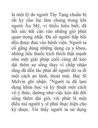là một lý do người Tây Tạng chuẩn bị
rất kỷ cho lúc lâm chung trong khi
người Âu Mỹ, vì thiếu hiểu biết, đã
hết sức bất cẩn vào những giờ phút
quan trọng nhất. Đa số người hấp hối
đều được đưa vào bệnh viện. Người ta
cố gắng dùng những dụng cụ y khoa,
những liều thuốc kích thích thật mạnh
như một giải pháp cuối cùng để kéo
dài thêm sự sống thay vì chấp nhận
rằng đã đến lúc phải để người đó ra đi
một cách an lành, thoải mái. Bác Sĩ
Melvin ghi nhận: "Người ta đã lạm
dụng khoa học và kỷ thuật một cách
vô ý thức, dường như việc kéo dài đời
sống thêm dài giờ, vài phút là một
điều mà người y sĩ phải thực hiện cho
kỳ được. Tôi thấy người ta sử dụng
 
