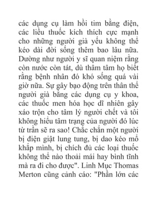 các dụng cụ làm hồi tim bằng điện,
các liều thuốc kích thích cực mạnh
cho những người già yếu không thể
kéo dài đời sống thêm bao lâu nữa.
Dường như người y sĩ quan niệm rằng
còn nước còn tát, dù thâm tâm họ biết
rằng bệnh nhân đó khó sống quá vài
giờ nữa. Sự gây bạo động trên thân thể
người già bằng các dụng cụ y khoa,
các thuốc men hóa học dĩ nhiên gây
xáo trộn cho tâm lý người chết và tôi
không hiểu tâm trạng của người đó lúc
từ trần sẽ ra sao! Chắc chắn một người
bị điện giật lung tung, bị dao kéo mổ
khắp mình, bị chích đủ các loại thuốc
không thể nào thoải mái hay bình tĩnh
mà ra đi cho được". Linh Mục Thomas
Merton cũng cảnh cáo: "Phần lớn các
 