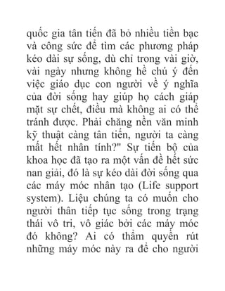 quốc gia tân tiến đã bỏ nhiều tiền bạc
và công sức để tìm các phương pháp
kéo dài sự sống, dù chỉ trong vài giờ,
vài ngày nhưng không hề chú ý đến
việc giáo dục con người về ý nghĩa
của đời sống hay giúp họ cách giáp
mặt sự chết, điều mà không ai có thể
tránh được. Phải chăng nền văn minh
kỹ thuật càng tân tiến, người ta càng
mất hết nhân tính?" Sự tiến bộ của
khoa học đã tạo ra một vấn đề hết sức
nan giải, đó là sự kéo dài đời sống qua
các máy móc nhân tạo (Life support
system). Liệu chúng ta có muốn cho
người thân tiếp tục sống trong trạng
thái vô tri, vô giác bởi các máy móc
đó không? Ai có thẩm quyền rút
những máy móc này ra để cho người
 