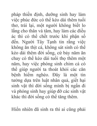 pháp thiền định, dưỡng sinh hay làm
việc phúc đức có thể kéo dài thêm tuổi
thơ, trái lại, một người không biết lo
lắng cho thân và tâm, hay làm các điều
ác thì có thể chết trước khi phận số
đến. Người Tây Tạnh tin rằng việc
không ăn thịt cá, không sát sinh có thể
kéo dài thêm đời sống, cứ bảy năm ăn
chay có thể kéo dài tuổi thọ thêm một
năm, hay việc phóng sinh chim cá có
thể giúp người ta thoát khỏi các căn
bệnh hiểm nghèo. Đây là một tin
tưởng dựa trên luật nhân quả, giết hại
sinh vật thì đời sống mình bị ngắn đi
và phóng sinh hay giúp đỡ các sinh vật
khác thì đời sống có thể tăng thêm.
Hiển nhiên đã sinh ra thì ai cũng phải
 