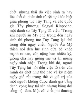 chết, nhưng thái độ việc sinh ra hay
lúc chết đi phản ảnh rõ rệt sự khác biệt
giữa phong tục Tây Tạng và các quốc
gia Tây phương. Sogyal Rinpoche,
một danh sư Tây Tạng đã viết: "Trong
khi người âu Mỹ chú trọng đến ngày
sinh thì phong tục Tây Tạng lại chú
trọng đến ngày chết. Người Âu Mỹ
thích nói đến lúc sinh đứa bé khỏe
mạnh ra sao, cân nặng bao nhiêu ký,
giống cha hay giống mẹ và ăn mừng
ngày sinh nhật. Trong khi đó, người
Tây Tạng lại nói đến việc tổ tiên của
mình đã chết như thế nào và kỷ niệm
ngày giỗ rất trọng thể vì giá trị của
một người không được đánh giá bằng
danh vọng hay tài sản nhưng bằng đời
sống nội tâm. Một cái chết phi thường
 