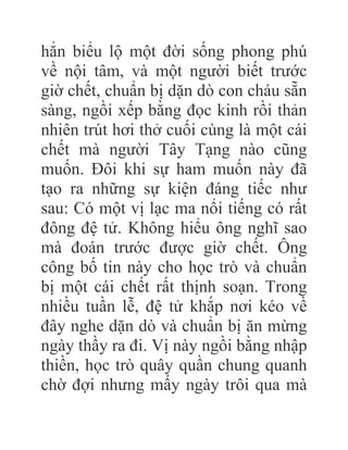 hẳn biểu lộ một đời sống phong phú
về nội tâm, và một người biết trước
giờ chết, chuẩn bị dặn dò con cháu sẵn
sàng, ngồi xếp bằng đọc kinh rồi thản
nhiên trút hơi thở cuối cùng là một cái
chết mà người Tây Tạng nào cũng
muốn. Đôi khi sự ham muốn này đã
tạo ra những sự kiện đáng tiếc như
sau: Có một vị lạc ma nổi tiếng có rất
đông đệ tử. Không hiểu ông nghĩ sao
mà đoán trước được giờ chết. Ông
công bố tin này cho học trò và chuẩn
bị một cái chết rất thịnh soạn. Trong
nhiều tuần lễ, đệ tử khắp nơi kéo về
đây nghe dặn dò và chuẩn bị ăn mừng
ngày thầy ra đi. Vị này ngồi bằng nhập
thiền, học trò quây quần chung quanh
chờ đợi nhưng mấy ngày trôi qua mà
 