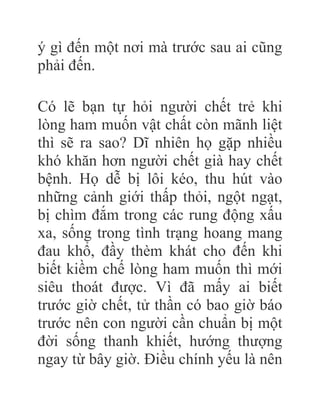 ý gì đến một nơi mà trước sau ai cũng
phải đến.
Có lẽ bạn tự hỏi người chết trẻ khi
lòng ham muốn vật chất còn mãnh liệt
thì sẽ ra sao? Dĩ nhiên họ gặp nhiều
khó khăn hơn người chết già hay chết
bệnh. Họ dễ bị lôi kéo, thu hút vào
những cảnh giới thấp thỏi, ngột ngạt,
bị chìm đắm trong các rung động xấu
xa, sống trong tình trạng hoang mang
đau khổ, đầy thèm khát cho đến khi
biết kiềm chế lòng ham muốn thì mới
siêu thoát được. Vì đã mấy ai biết
trước giờ chết, tử thần có bao giờ báo
trước nên con người cần chuẩn bị một
đời sống thanh khiết, hướng thượng
ngay từ bây giờ. Điều chính yếu là nên
 