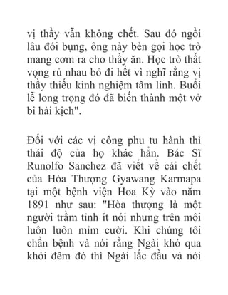 vị thầy vẫn không chết. Sau đó ngồi
lâu đói bụng, ông này bèn gọi học trò
mang cơm ra cho thầy ăn. Học trò thất
vọng rủ nhau bỏ đi hết vì nghĩ rằng vị
thầy thiếu kinh nghiệm tâm linh. Buổi
lễ long trọng đó đã biến thành một vở
bi hài kịch".
Đối với các vị công phu tu hành thì
thái độ của họ khác hẳn. Bác Sĩ
Runolfo Sanchez đã viết về cái chết
của Hòa Thượng Gyawang Karmapa
tại một bệnh viện Hoa Kỳ vào năm
1891 như sau: "Hòa thượng là một
người trầm tỉnh ít nói nhưng trên môi
luôn luôn mỉm cười. Khi chúng tôi
chẩn bệnh và nói rằng Ngài khó qua
khỏi đêm đó thì Ngài lắc đầu và nói
 