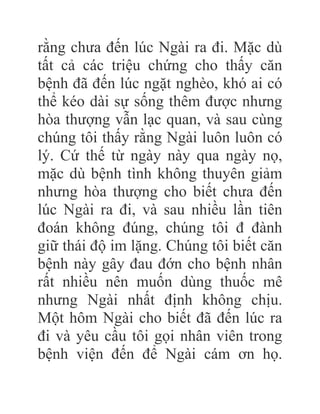rằng chưa đến lúc Ngài ra đi. Mặc dù
tất cả các triệu chứng cho thấy căn
bệnh đã đến lúc ngặt nghèo, khó ai có
thể kéo dài sự sống thêm được nhưng
hòa thượng vẫn lạc quan, và sau cùng
chúng tôi thấy rằng Ngài luôn luôn có
lý. Cứ thế từ ngày này qua ngày nọ,
mặc dù bệnh tình không thuyên giảm
nhưng hòa thượng cho biết chưa đến
lúc Ngài ra đi, và sau nhiều lần tiên
đoán không đúng, chúng tôi đ đành
giữ thái độ im lặng. Chúng tôi biết căn
bệnh này gây đau đớn cho bệnh nhân
rất nhiều nên muốn dùng thuốc mê
nhưng Ngài nhất định không chịu.
Một hôm Ngài cho biết đã đến lúc ra
đi và yêu cầu tôi gọi nhân viên trong
bệnh viện đến để Ngài cám ơn họ.
 