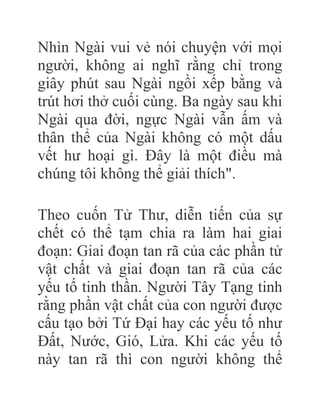 Nhìn Ngài vui vẻ nói chuyện với mọi
người, không ai nghĩ rằng chỉ trong
giây phút sau Ngài ngồi xếp bằng và
trút hơi thở cuối cùng. Ba ngày sau khi
Ngài qua đời, ngực Ngài vẫn ấm và
thân thể của Ngài không có một dấu
vết hư hoại gì. Đây là một điều mà
chúng tôi không thể giải thích".
Theo cuốn Tử Thư, diễn tiến của sự
chết có thể tạm chia ra làm hai giai
đoạn: Giai đoạn tan rã của các phần tử
vật chất và giai đoạn tan rã của các
yếu tố tinh thần. Người Tây Tạng tinh
rằng phần vật chất của con người được
cấu tạo bởi Tứ Đại hay các yếu tố như
Đất, Nước, Gió, Lửa. Khi các yếu tố
này tan rã thì con người không thể
 