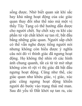 sống được. Nhờ biết quan sát khí sắc
hay khả năng hoạt động của các giác
quan thay đổi như thế nào mà một vị
thầy Tây Tạng có thể hướng dẫn được
cho người chết. Sự chết xảy ra khi các
phần tử vật chất khởi sự tan rẽ, bắt đầu
bằng những giác quan. Người sắp chết
có thể vẫn nghe được tiếng người nói
nhưng không còn hiểu được ý nghĩa
câu nói đó vì thính giác đã ngưng hoạt
động. Họ không thể nhìn rõ các hình
ảnh chung quanh, tất cả từ từ mờ nhạt
không còn rõ rệt vì thị giác đã bắt đầu
ngưng hoạt động. Cũng như thế, các
giác quan như khứu giác, vị giác, xúc
giác cũng ngưng hoạt động khiến
người đó bước vào trạng thái mê man.
Sau đó yếu tố Đất khởi sự tan ra, các
 