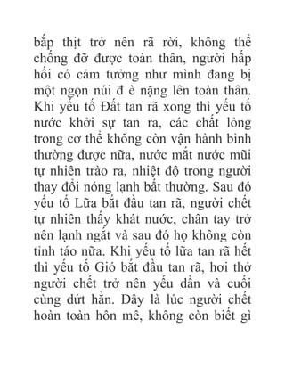 bắp thịt trở nên rã rời, không thể
chống đỡ được toàn thân, người hấp
hối có cảm tưởng như mình đang bị
một ngọn núi đ è nặng lên toàn thân.
Khi yếu tố Đất tan rã xong thì yếu tố
nước khởi sự tan ra, các chất lỏng
trong cơ thể không còn vận hành bình
thường được nữa, nước mắt nước mũi
tự nhiên trào ra, nhiệt độ trong người
thay đổi nóng lạnh bất thường. Sau đó
yếu tố Lữa bắt đầu tan rã, người chết
tự nhiên thấy khát nước, chân tay trở
nên lạnh ngắt và sau đó họ không còn
tỉnh táo nữa. Khi yếu tố lữa tan rã hết
thì yếu tố Gió bắt đầu tan rã, hơi thở
người chết trở nên yếu dần và cuối
cùng dứt hẳn. Đây là lúc người chết
hoàn toàn hôn mê, không còn biết gì
 