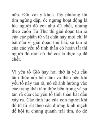 nữa. Đối với y khoa Tây phương thì
tim ngừng đập, óc ngưng hoạt động là
lúc người đó coi như đã chết, nhưng
theo cuốn Tử Thư thì giai đoạn tan rã
của các phần tử vật chất này mới chỉ là
bắt đầu vì giai đoạn thứ hai, sự tan rã
của các yếu tố tinh thần có hoàn tất thì
người đó mới có thể coi là thực sự đã
chết.
Vì yếu tố Gió hay hơi thở là yêu cầu
tâm thức nối liền tâm và thân nên khi
yếu tố này tan rã, nó sẽ ảnh hưởng vào
các trạng thái tâm thức bên trong và sự
tan rã của các yếu tố tinh thần bắt đầu
xảy ra. Các tinh lực của con người khi
đó từ từ rút theo các đường kinh mạch
để hội tụ chung quanh trái tim, do đó
 