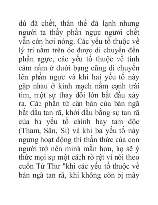 dù đã chết, thân thể đã lạnh nhưng
người ta thấy phần ngực người chết
vẫn còn hơi nóng. Các yếu tố thuộc về
lý trí nằm trên óc được di chuyển đến
phần ngực, các yếu tố thuộc về tình
cảm nằm ở dưới bụng cũng di chuyển
lên phần ngực và khi hai yếu tố này
gặp nhau ở kinh mạch nằm cạnh trái
tim, một sự thay đổi lớn bắt đầu xảy
ra. Các phần tử căn bản của bản ngã
bắt đầu tan rã, khởi đầu bằng sự tan rã
của ba yếu tố chính hay tam độc
(Tham, Sân, Si) và khi ba yếu tố này
ngưng hoạt động thì thần thức của con
người trở nên minh mẫn hơn, họ sẽ ý
thức mọi sự một cách rõ rệt vì nói theo
cuốn Tử Thư "khi các yếu tố thuộc về
bản ngã tan rã, khi không còn bị mây
 