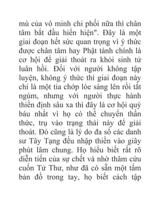 mù của vô minh chi phối nữa thì chân
tâm bắt đầu hiển hiện". Đây là một
giai đoạn hết sức quan trọng vì ý thức
được chân tâm hay Phật tánh chính là
cơ hội để giải thoát ra khỏi sinh tử
luân hồi. Đối với người không tập
luyện, không ý thức thì giai đoạn này
chỉ là một tia chớp lóe sáng lên rồi tắt
ngúm, nhưng với người thực hành
thiền định sâu xa thì đây là cơ hội quý
báu nhất vì họ có thể chuyển thần
thức, trụ vào trạng thái này để giải
thoát. Đó cũng là lý do đa số các danh
sư Tây Tạng đều nhập thiền vào giây
phút lâm chung. Họ hiểu biết rất rõ
diễn tiến của sự chết và nhờ thâm cứu
cuốn Tử Thư, như đã có sẵn một tấm
bản đồ trong tay, họ biết cách tập
 