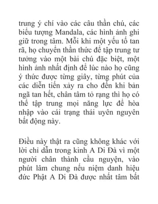 trung ý chí vào các câu thần chú, các
biểu tượng Mandala, các hình ảnh ghi
giữ trong tâm. Mỗi khi một yếu tố tan
rã, họ chuyển thần thức để tập trung tư
tưởng vào một bài chú đặc biệt, một
hình ảnh nhất định để lúc nào họ cũng
ý thức được từng giây, từng phút của
các diễn tiến xảy ra cho đến khi bản
ngã tan hết, chân tâm tỏ rạng thì họ có
thể tập trung mọi năng lực để hòa
nhập vào cái trạng thái uyên nguyên
bất động này.
Điều này thật ra cũng không khác với
lời chỉ dẫn trong kinh A Di Đà vì một
người chân thành cầu nguyện, vào
phút lâm chung nếu niệm danh hiệu
đức Phật A Di Đà được nhất tâm bất
 