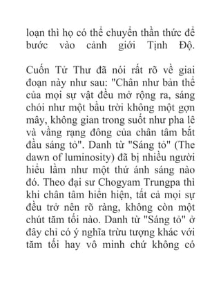 loạn thì họ có thể chuyển thần thức để
bước vào cảnh giới Tịnh Độ.
Cuốn Tử Thư đã nói rất rõ về giai
đoạn này như sau: "Chân như bản thể
của mọi sự vật đều mở rộng ra, sáng
chói như một bầu trời không một gợn
mây, không gian trong suốt như pha lê
và vầng rạng đông của chân tâm bắt
đầu sáng tỏ". Danh từ "Sáng tỏ" (The
dawn of luminosity) đã bị nhiều người
hiểu lầm như một thứ ánh sáng nào
đó. Theo đại sư Chogyam Trungpa thì
khi chân tâm hiển hiện, tất cả mọi sự
đều trở nên rõ ràng, không còn một
chút tăm tối nào. Danh từ "Sáng tỏ" ở
đây chỉ có ý nghĩa trừu tượng khác với
tăm tối hay vô minh chứ không có
 