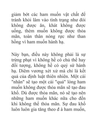 giảm bớt các ham muốn vật chất để
tránh khỏi lâm vào tình trạng như đói
không được ăn, khát không được
uống, thèm muốn không được thỏa
mãn, toàn thân nóng rực như than
hồng vì ham muốn hành hạ.
Này bạn, điều này không phải là sự
trừng phạt vì không hề có chủ thể hay
đối tượng, không hề có quỷ sứ hành
hạ. Diêm vương xét xử mà chỉ là kết
quả của định luật thiên nhiên. Một cái
"nhân" sẽ tạo một cái "quả" lòng ham
muốn không được thỏa mãn sẽ tạo đau
khổ. Dù được thỏa mãn, nó sẽ tạo nên
những ham muốn khác nữa cho đến
khi không thể thỏa mãn. Sự đau khổ
luôn luôn gia tăng theo đ à ham muốn,
 