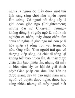 nghĩa là người đó thấy được một thứ
ánh sáng sáng chói như nhiều người
lầm tưởng. Có người nói rằng đây là
giai đoạn giác ngộ (Enlightenment)
nhưng đại sư Chogyam Trungpa
không đồng ý vì giác ngộ là một kinh
nghiệm cá nhân, thấy được chân tâm
chưa có nghĩa là giác ngộ mà còn phải
hòa nhập và sống trọn vẹn trong đó
nữa. Ông viết: "Con người trải qua vô
thượng kiếp sống, đã chết đi sống lại
không biết bao nhiêu lần, đã thấy được
chân tâm bao nhiêu lần, nhưng đã mấy
ai biết nắm lấy cơ hội để giải thoát
này? Giáo pháp của đức Thế Tôn đã
được giảng dạy từ bao ngàn năm nay,
người có duyên được nghe, được học
cũng nhiều nhưng đã mấy người biết
 